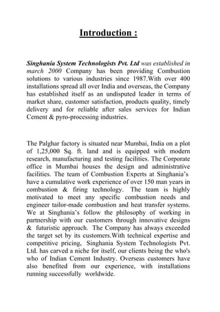 Introduction :
Singhania System Technologists Pvt. Ltd was established in
march 2000 Company has been providing Combustion
solutions to various industries since 1987.With over 400
installations spread all over India and overseas, the Company
has established itself as an undisputed leader in terms of
market share, customer satisfaction, products quality, timely
delivery and for reliable after sales services for Indian
Cement & pyro-processing industries.

The Palghar factory is situated near Mumbai, India on a plot
of 1,25,000 Sq. ft. land and is equipped with modern
research, manufacturing and testing facilities. The Corporate
office in Mumbai houses the design and administrative
facilities. The team of Combustion Experts at Singhania’s
have a cumulative work experience of over 150 man years in
combustion & firing technology. The team is highly
motivated to meet any specific combustion needs and
engineer tailor-made combustion and heat transfer systems.
We at Singhania’s follow the philosophy of working in
partnership with our customers through innovative designs
& futuristic approach. The Company has always exceeded
the target set by its customers.With technical expertise and
competitive pricing, Singhania System Technologists Pvt.
Ltd. has carved a niche for itself, our clients being the who's
who of Indian Cement Industry. Overseas customers have
also benefited from our experience, with installations
running successfully worldwide.

 