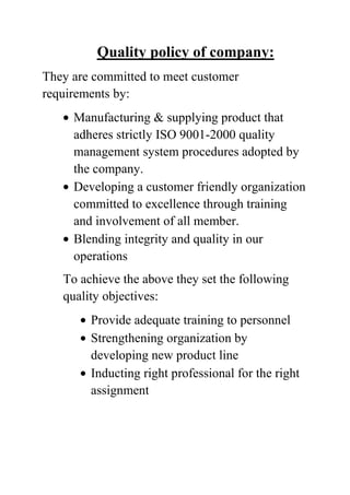 Quality policy of company:
They are committed to meet customer
requirements by:
Manufacturing & supplying product that
adheres strictly ISO 9001-2000 quality
management system procedures adopted by
the company.
Developing a customer friendly organization
committed to excellence through training
and involvement of all member.
Blending integrity and quality in our
operations
To achieve the above they set the following
quality objectives:
Provide adequate training to personnel
Strengthening organization by
developing new product line
Inducting right professional for the right
assignment

 