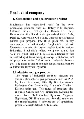Product of company
1. Combustion and heat transfer product
Singhania’s has specialised itself for the pyroprocessing products, such as, Rotary Kiln Burners,
Calciner Burners, Tertiary Duct Burner etc. These
Burners can fire liquid, solid pulverised fossil fuels,
Petcoke, Agro waste, Oil sludge, Gaseous fuels such as
natural gas, propane, low BTU gases etc. in any
combination or individually. Singhania’s Hot Air
Generator are used for drying applications in various
industries. Singhania’s offers complete combustion
solutions which includes turn key installations of fuel
oil unloading & transferring & storage tank forms, fuel
oil preparation units, fuel oil trains, industrial burners
etc. The gaseous station include the gas trains, burners
& burner management systems.

2. Industrial and gas product
The range of industrial products includes the
various atmospheric gas generators such as PSA
N2 Gas Generators, PSA O2 Gas Generators,
Hydrogen Gas Generators, Ammonia Crackers,
De-oxo units etc. The range of products also
includes Centralised Oil lubrication Systems for
steel plants. Roll Coolant Systems, Magnetic
Separators, Oil Skimmers etc. We also undertake
the manufacturing & fabrications of specialised
pressure Vessels, Stands & Tanks etc.

 