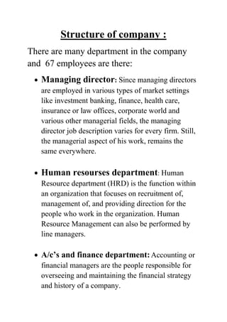 Structure of company :
There are many department in the company
and 67 employees are there:
Managing director: Since managing directors
are employed in various types of market settings
like investment banking, finance, health care,
insurance or law offices, corporate world and
various other managerial fields, the managing
director job description varies for every firm. Still,
the managerial aspect of his work, remains the
same everywhere.

Human resourses department: Human
Resource department (HRD) is the function within
an organization that focuses on recruitment of,
management of, and providing direction for the
people who work in the organization. Human
Resource Management can also be performed by
line managers.

A/c’s and finance department: Accounting or
financial managers are the people responsible for
overseeing and maintaining the financial strategy
and history of a company.

 
