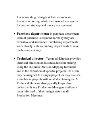 The accounting manager is focused more on
financial reporting, while the financial manager is
focused on strategy and money management.

Purchase department: In purchase department
team of purchase is required normally they are
executive and assistance. Purchasing departments
work closely with accounting departments to save
the business money.

Technical director: Technical Director provides
technical direction on business decision making
using the Business Decision Mapping technique
and in the execution of specific projects. He or she
may be assigned to a single project, or may oversee
a number of projects with related technologies. A
Technical Director also typically keeps close
contact with any Production Managers and keeps
them informed of their budget status at all
Production Meetings.

 