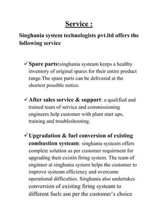 Service :
Singhania system technologists pvt.ltd offers the
following service

 Spare parts:singhania systeam keeps a healthy
inventory of original spares for their entire product
range.The spare parts can be delivered at the
shortest possible notice.
 After sales service & support: a qualified and
trained team of service and commissioning
engineers help customer with plant start ups,
training and troubleshooting.

 Upgradation & fuel conversion of existing
combustion systeam: singhania systeam offers
complete solution as per customer requirment for
upgrading their existin firing system. The team of
enginner at singhania system helps the customer to
improve systeam efficiency and overcome
operational difficulties. Singhania also undertakes

conversion of existing firing systeam to
different fuels asn per the customer’s choice

 