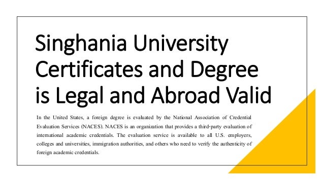 Singhania University
Certificates and Degree
is Legal and Abroad Valid
In the United States, a foreign degree is evaluated by the National Association of Credential
Evaluation Services (NACES). NACES is an organization that provides a third-party evaluation of
international academic credentials. The evaluation service is available to all U.S. employers,
colleges and universities, immigration authorities, and others who need to verify the authenticity of
foreign academic credentials.
 