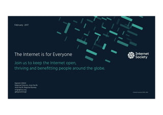 Internet Society © 1992–2016
Join us to keep the Internet open,
thriving and beneﬁtting people around the globe.
The Internet is for Everyone
February 2017
Rajnesh SINGH
Regional Director, Asia-Paciﬁc
Asia-Paciﬁc Regional Bureau
singh@isoc.org
@RajneshSingh
 