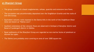 e) Dhanjori Group
• The group consists of a basal conglomerate, arkose, quarzite and extensive lava flows.
• The succession was unconformably deposited over the Singhbhum Granite and the rocks of
Iron Ore Group.
• Equivalent volcanic rocks exposed in the Dalma hills in the north of the Singhbhum Shear
Zone are known as “Dalma Lava”.
• Southern extensions of the volcanic flows are observed in Simlipal of Kenojhar district and
Bonai of Sundergarh district in Odisha.
• Basal sediments of the Dhanjhori Group are regarded as non-marine facies of piedmont or
alluvial fan types.
• The Dalma Lava probably once covering an area of over 2000 square km.
 