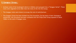 f) Gangpur Group :
• Archean rocks of the Sundergarh district in Odisha were grouped into a “Gangpur Series”. These
rocks were regarded to be older than the rocks of the Iron Ore Group.
• The Gangpur rocks were shown to occupy the core of anticlinorium.
• The Gangpur Group has been divided into five formation; On the basis of their lithological
similarities, the succession has been corelated with the Chilpi Ghat Group exposed at about
120km to the west of Gangpur area.
 
