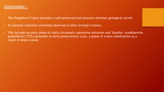 Conclusion :
• The Singhbhum Craton provides a well preserved and extensive Archean geological record.
• Its tectonic evolution commonly observed in other Archean Cratons.
• This includes an early phase of mafic/ultramafic submarine volcanism and Tonalite– trondhjemite–
granodiorite (TTG) plutonism to form protocratonic crust, a phase of craton stabilization as a
result of deep-crustal.
 