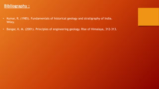 Bibliography :
• Kumar, R. (1985). Fundamentals of historical geology and stratigraphy of India.
Wiley.
• Bangar, K. M. (2001). Principles of engineering geology. Rise of Himalaya, 312-313.
 