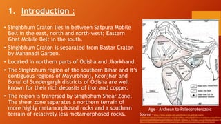 1. Introduction :
• Singhbhum Craton lies in between Satpura Mobile
Belt in the east, north and north-west; Eastern
Ghat Mobile Belt in the south.
• Singhbhum Craton is separated from Bastar Craton
by Mahanadi Garben.
• Located in northern parts of Odisha and Jharkhand.
• The Singhbhum region of the southern Bihar and it’s
contiguous regions of Mayurbhanj, Keonjhar and
Bonai of Sundergargh districts of Odisha are well
known for their rich deposits of iron and copper.
• The region is traversed by Singhbhum Shear Zone.
The shear zone separates a northern terrain of
more highly metamorphosed rocks and a southern
terrain of relatively less metamorphosed rocks. Source –https://www.google.com/search?client=ms-android-xiaomi-
rvo2b&sxsrf=APwXEdfTky8tAUyPf1E9_rj8JFQOvOPBog:1682249548732&q=singhbhum+craton&tbm=
AhXz9zgGHeMPDR8Q0pQJegQIIhAB&biw=393&bih=784&dpr=2.75#imgrc=gLpyecPBe6NLoM&lnspr=W
dWxsLG51bGwsbnVsbCxudWxsLG51bGwsbnVsbCxudWxsLG51bGwsbnVsbCxudWxsLG51bGxd
Age – Archean to Paleoproterozoic
 