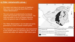 a) Older metamorphic group :
• The oldest rock lying in the south of Singhbhum
Shear Zone were named by Dunn(1929) as the
“Oldest Metamorphics”.
• The rock consist of predominantly hornblende
schists with quartzites and quartz micaschists. The
rocks are known to occur as isolated exposures
within the general mass of Singhbhum Granite.
• The “Older Metamorphics” are intruded and partly
granitised by a suite of biotite tonalite gneiss.
• The closing date of metamorphism and emplacement
of the tonalite gneiss as indicated by Rb-Sr and K-Ar
mineral and whole rock dating is 3200 million years.
 