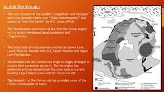 b) Iron Ore Group :
• The rock exposed in the southern Singhbhum and Kenojhar
and lying unconformably over “Older Metamorphics” was
named as “Iron Ore Series” by H.C. Jones (1934).
• The Stratigraphic succession of the Iron Ore Group begins
with a locally developed basal sandstone and
conglomerate.
• The basal beds are successively overlain by Lower Lava,
Lower Phyllite, Banded Iron Ore, Upper Phyllite and Upper
Lava Formations.
• The Banded Iron Ore Formations crops in ridges arranged in
sharply bent horseshoe patterns. The formation has
preserved primary depositional features such as current
bedding ripple marks scour-and-fill structures etc.
• The Banded Iron Ore Formation has provided some of the
richest irondeposits of India.
 