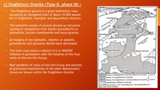 c) Singhbhum Granite (Type B, phase III) :
• The Singhbhum granite is a great batholithic mass
occupying an elongated tract of about 10,000 square
km in Singhbhum, Kenojhar and Mayurbhanj districts.
• The batholith consist of several domed up intrusions
varying in composition from biotite granodiorite to
adamellite, biotite trondhjemite and leuco-granite.
• At margins of the batholith, chloritic or epidotic
granodiorite and pyroxene diorite have developed.
• The main mass shows a distinct N-S or NNESSW
foliation in parallelism with the foliation of the host
rocks of the Iron-Ore Group.
• Roof pendents of rocks of Iron Ore Group and patches
of granitised amphibolites of the older Metamorphic
Group are known within the Singhbhum Granite.
 