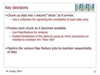 Key decisionsChunk up data into 1-second “slices” as it arrivesUse a collection for signaling the availability of each data sliceProcess each chunk as it becomes availableUse Map/Reduce for analysisExploit Parallelism of the data by using as many processors as needed to maintain the “flow rate”Pipeline the various Map Reduce jobs to maintain sequentiality of data