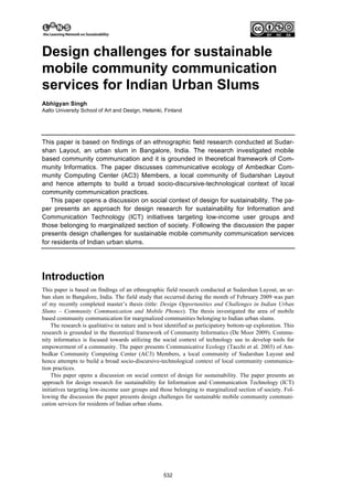 Design challenges for sustainable
mobile community communication
services for Indian Urban Slums
Abhigyan Singh
Aalto University School of Art and Design, Helsinki, Finland




This paper is based on findings of an ethnographic field research conducted at Sudar-
shan Layout, an urban slum in Bangalore, India. The research investigated mobile
based community communication and it is grounded in theoretical framework of Com-
munity Informatics. The paper discusses communicative ecology of Ambedkar Com-
munity Computing Center (AC3) Members, a local community of Sudarshan Layout
and hence attempts to build a broad socio-discursive-technological context of local
community communication practices.
   This paper opens a discussion on social context of design for sustainability. The pa-
per presents an approach for design research for sustainability for Information and
Communication Technology (ICT) initiatives targeting low-income user groups and
those belonging to marginalized section of society. Following the discussion the paper
presents design challenges for sustainable mobile community communication services
for residents of Indian urban slums.




Introduction
This paper is based on findings of an ethnographic field research conducted at Sudarshan Layout, an ur-
ban slum in Bangalore, India. The field study that occurred during the month of February 2009 was part
of my recently completed master’s thesis (title: Design Opportunities and Challenges in Indian Urban
Slums – Community Communication and Mobile Phones). The thesis investigated the area of mobile
based community communication for marginalized communities belonging to Indian urban slums.
    The research is qualitative in nature and is best identified as participatory bottom-up exploration. This
research is grounded in the theoretical framework of Community Informatics (De Moor 2009). Commu-
nity informatics is focused towards utilizing the social context of technology use to develop tools for
empowerment of a community. The paper presents Communicative Ecology (Tacchi et al. 2003) of Am-
bedkar Community Computing Center (AC3) Members, a local community of Sudarshan Layout and
hence attempts to build a broad socio-discursive-technological context of local community communica-
tion practices.
    This paper opens a discussion on social context of design for sustainability. The paper presents an
approach for design research for sustainability for Information and Communication Technology (ICT)
initiatives targeting low-income user groups and those belonging to marginalized section of society. Fol-
lowing the discussion the paper presents design challenges for sustainable mobile community communi-
cation services for residents of Indian urban slums.




                                                    532
 