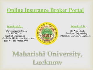 Online Insurance Broker Portal
Submitted By : Submitted To :
Dr. Ajay Bharti
Faculty of Engineering
(Maharishi University, Lucknow)
Durgesh Kumar Singh
M.TECH(CS)
Dept. of Engineering
(Maharishi University, Lucknow)
Roll No: 1601023117003
 