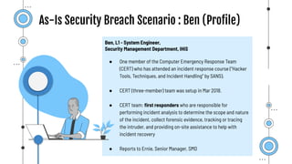 As-Is Security Breach Scenario : Ben (Proﬁle)
Ben, L1 - System Engineer,
Security Management Department, IHiS
● One member of the Computer Emergency Response Team
(CERT) who has attended an incident response course (“Hacker
Tools, Techniques, and Incident Handling” by SANS).
● CERT (three-member) team was setup in Mar 2018.
● CERT team: ﬁrst responders who are responsible for
performing incident analysis to determine the scope and nature
of the incident, collect forensic evidence, tracking or tracing
the intruder, and providing on-site assistance to help with
incident recovery
● Reports to Ernie, Senior Manager, SMD
 