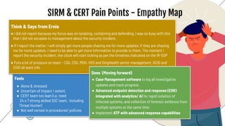 Feels
● Alone & stressed
● Uncertain of impact / extent.
● CERT team too lean (i.e. need
24 x 7 strong skilled SOC team, including
Threat Hunter)
● Not well versed in procedures/ policies
SIRM & CERT Pain Points - Empathy Map
Think & Says from Ernie
● I did not report because my focus was on isolating, containing and defending. I was so busy with this
that I did not escalate to management about the security incident.
● If I report the matter, I will simply get more people chasing me for more updates. If they are chasing
me for more updates, I need to be able to get more information to provide to them. The moment I
report the security incident, the clock will start ticking as per the timelines indicated on the IR-SOP
● Puts a lot of pressure on team - CSA, CSG, MOH, IHiS and SingHealth senior management, GCIO and
CISO all want info
Does (Moving forward)
● Case Management software to log all investigative
updates and track progress.
● Advanced endpoint detection and response (EDR)
integrated with analytics/ AI for rapid isolation of
infected systems, and collection of forensic evidence from
multiple systems at the same time
● Implement ATP with advanced response capabilities
 