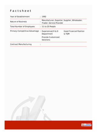 F a c t s h e e t
Year of Establishment : 1992
Nature of Business :
Manufacturer, Exporter, Supplier, Wholesaler,
Trader, Service Provider
Total Number of Employees : 11 to 25 People
Primary Competitive Advantage : Experienced R & D
Department
Good Financial Position
& TQM
Provide Customized
Solutions
Contract Manufacturing :
 