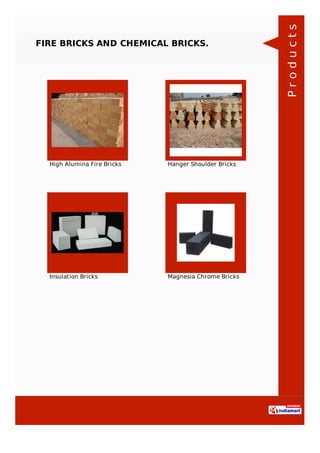 FIRE BRICKS AND CHEMICAL BRICKS.
High Alumina Fire Bricks Hanger Shoulder Bricks
Insulation Bricks Magnesia Chrome Bricks
Products
 