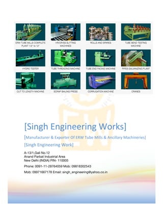 [Singh	Engineering	Works]	
[Manufacturer	&	Exporter	Of	ERW	Tube	Mills	&	Ancillary	Machineries]	
[Singh	Engineering	Work]	
A-13/1,Gali No.12
Anand Parbat Industrial Area
New Delhi (INDIA) PIN- 110005
Phone: 0091-11-28764059 Mob: 09818302543
Mob: 09971667178 Email: singh_engineering@yahoo.co.in
	
 