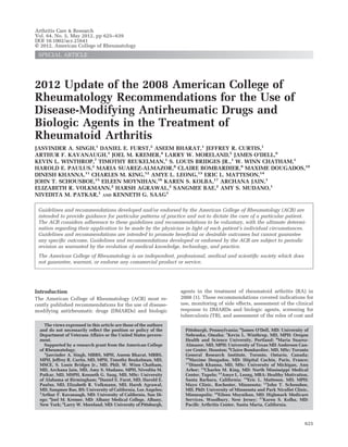 2012 Update of the 2008 American College of 
Rheumatology Recommendations for the Use of 
Disease-Modifying Antirheumatic Drugs and 
Biologic Agents in the Treatment of 
Rheumatoid Arthritis 
JASVINDER A. SINGH,1 DANIEL E. FURST,2 ASEEM BHARAT,1 JEFFREY R. CURTIS,1 
ARTHUR F. KAVANAUGH,3 JOEL M. KREMER,4 LARRY W. MORELAND,5 JAMES O’DELL,6 
KEVIN L. WINTHROP,7 TIMOTHY BEUKELMAN,1 S. LOUIS BRIDGES JR.,1 W. WINN CHATHAM,1 
HAROLD E. PAULUS,2 MARIA SUAREZ-ALMAZOR,8 CLAIRE BOMBARDIER,9 MAXIME DOUGADOS,10 
DINESH KHANNA,11 CHARLES M. KING,12 AMYE L. LEONG,13 ERIC L. MATTESON,14 
JOHN T. SCHOUSBOE,15 EILEEN MOYNIHAN,16 KAREN S. KOLBA,17 ARCHANA JAIN,1 
ELIZABETH R. VOLKMANN,2 HARSH AGRAWAL,2 SANGMEE BAE,2 AMY S. MUDANO,1 
NIVEDITA M. PATKAR,1 AND KENNETH G. SAAG1 
Guidelines and recommendations developed and/or endorsed by the American College of Rheumatology (ACR) are 
intended to provide guidance for particular patterns of practice and not to dictate the care of a particular patient. 
The ACR considers adherence to these guidelines and recommendations to be voluntary, with the ultimate determi-nation 
regarding their application to be made by the physician in light of each patient’s individual circumstances. 
Guidelines and recommendations are intended to promote beneficial or desirable outcomes but cannot guarantee 
any specific outcome. Guidelines and recommendations developed or endorsed by the ACR are subject to periodic 
revision as warranted by the evolution of medical knowledge, technology, and practice. 
The American College of Rheumatology is an independent, professional, medical and scientific society which does 
not guarantee, warrant, or endorse any commercial product or service. 
Introduction 
The American College of Rheumatology (ACR) most re-cently 
published recommendations for the use of disease-modifying 
antirheumatic drugs (DMARDs) and biologic 
agents in the treatment of rheumatoid arthritis (RA) in 
2008 (1). These recommendations covered indications for 
use, monitoring of side effects, assessment of the clinical 
response to DMARDs and biologic agents, screening for 
tuberculosis (TB), and assessment of the roles of cost and 
The views expressed in this article are those of the authors 
and do not necessarily reflect the position or policy of the 
Department of Veterans Affairs or the United States govern-ment. 
Supported by a research grant from the American College 
of Rheumatology. 
1Jasvinder A. Singh, MBBS, MPH, Aseem Bharat, MBBS, 
MPH, Jeffrey R. Curtis, MD, MPH, Timothy Beukelman, MD, 
MSCE, S. Louis Bridges Jr., MD, PhD, W. Winn Chatham, 
MD, Archana Jain, MD, Amy S. Mudano, MPH, Nivedita M. 
Patkar, MD, MSPH, Kenneth G. Saag, MD, MSc: University 
of Alabama at Birmingham; 2Daniel E. Furst, MD, Harold E. 
Paulus, MD, Elizabeth R. Volkmann, MD, Harsh Agrawal, 
MD, Sangmee Bae, BS: University of California, Los Angeles; 
3Arthur F. Kavanaugh, MD: University of California, San Di-ego; 
4Joel M. Kremer, MD: Albany Medical College, Albany, 
New York; 5Larry W. Moreland, MD: University of Pittsburgh, 
Pittsburgh, Pennsylvania; 6James O’Dell, MD: University of 
Nebraska, Omaha; 7Kevin L. Winthrop, MD, MPH: Oregon 
Health and Science University, Portland; 8Maria Suarez- 
Almazor, MD, MPH: University of Texas MD Anderson Can-cer 
Center, Houston; 9Claire Bombardier, MD, MSc: Toronto 
General Research Institute, Toronto, Ontario, Canada; 
10Maxime Dougados, MD: Hoˆ pital Cochin, Paris, France; 
11Dinesh Khanna, MD, MSc: University of Michigan, Ann 
Arbor; 12Charles M. King, MD: North Mississippi Medical 
Center, Tupelo; 13Amye L. Leong, MBA: Healthy Motivation, 
Santa Barbara, California; 14Eric L. Matteson, MD, MPH: 
Mayo Clinic, Rochester, Minnesota; 15John T. Schousboe, 
MD, PhD: University of Minnesota and Park Nicollet Clinic, 
Minneapolis; 16Eileen Moynihan, MD: Highmark Medicare 
Services, Woodbury, New Jersey; 17Karen S. Kolba, MD: 
Pacific Arthritis Center, Santa Maria, California. 
Arthritis Care & Research 
Vol. 64, No. 5, May 2012, pp 625–639 
DOI 10.1002/acr.21641 
© 2012, American College of Rheumatology 
SPECIAL ARTICLE 
625 
 