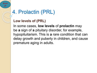 4. Prolactin (PRL)
Low levels of (PRL)
In some cases, low levels of prolactin may
be a sign of a pituitary disorder, for example,
hypopituitarism. This is a rare condition that can
delay growth and puberty in children, and cause
premature aging in adults.
M.sin
gh
 