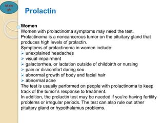 M.sin
gh
Women
Women with prolactinoma symptoms may need the test.
Prolactinoma is a noncancerous tumor on the pituitary gland that
produces high levels of prolactin.
Symptoms of prolactinoma in women include:
 unexplained headaches
 visual impairment
 galactorrhea, or lactation outside of childbirth or nursing
 pain or discomfort during sex
 abnormal growth of body and facial hair
 abnormal acne
The test is usually performed on people with prolactinoma to keep
track of the tumor’s response to treatment.
In addition, the prolactin test may be needed if you’re having fertility
problems or irregular periods. The test can also rule out other
pituitary gland or hypothalamus problems.
Prolactin
 