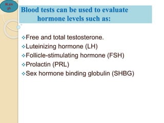 Blood tests can be used to evaluate
hormone levels such as:
Free and total testosterone.
Luteinizing hormone (LH)
Follicle-stimulating hormone (FSH)
Prolactin (PRL)
Sex hormone binding globulin (SHBG)
M.sin
gh
 