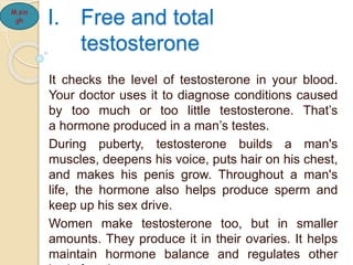 I. Free and total
testosterone
It checks the level of testosterone in your blood.
Your doctor uses it to diagnose conditions caused
by too much or too little testosterone. That’s
a hormone produced in a man’s testes.
During puberty, testosterone builds a man's
muscles, deepens his voice, puts hair on his chest,
and makes his penis grow. Throughout a man's
life, the hormone also helps produce sperm and
keep up his sex drive.
Women make testosterone too, but in smaller
amounts. They produce it in their ovaries. It helps
maintain hormone balance and regulates other
M.sin
gh
 