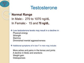 Testosterone
Normal Range
In Male:- 270 to 1070 ng/dL
In Female:- 15 and 70 ng/dL.
M.sin
gh
 Low testosterone levels may result in a decline in:
Physical energy
Strength
Stamina
Diminished mental aggressiveness
 Additional symptoms of in low-T in men may include:
More aches and pains in the bones and joints
A decline in libido and erections
Weight gain
Osteoporosis
 