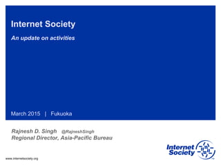 www.internetsociety.org
Internet Society
An update on activities
March 2015 | Fukuoka
Rajnesh D. Singh @RajneshSingh
Regional Director, Asia-Pacific Bureau
 