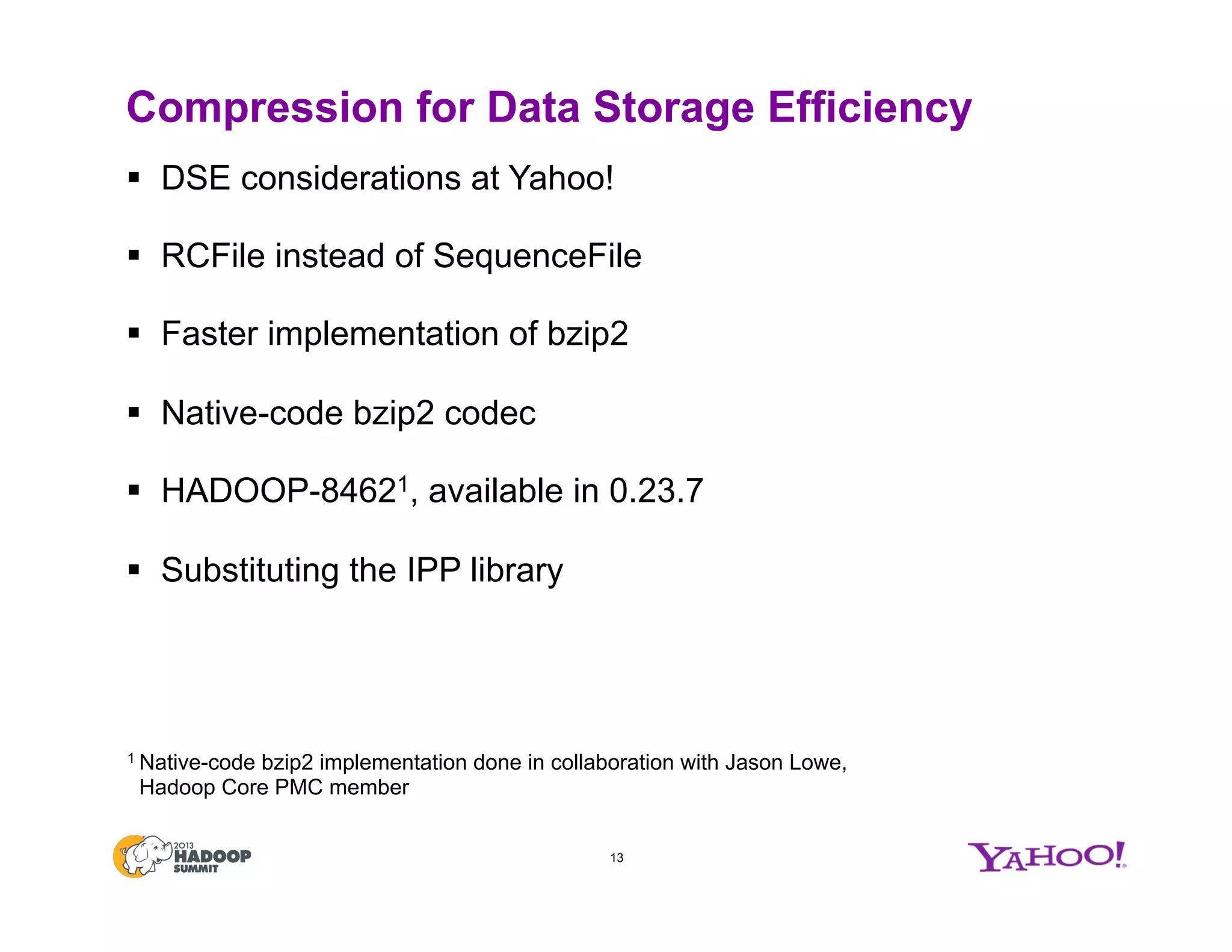 Compression for Data Storage Efficiency
§  DSE considerations at Yahoo!
§  RCFile instead of SequenceFile
§  Faster implementation of bzip2
§  Native-code bzip2 codec
§  HADOOP-84621, available in 0.23.7
§  Substituting the IPP library
13
1 Native-code bzip2 implementation done in collaboration with Jason Lowe,
Hadoop Core PMC member
 