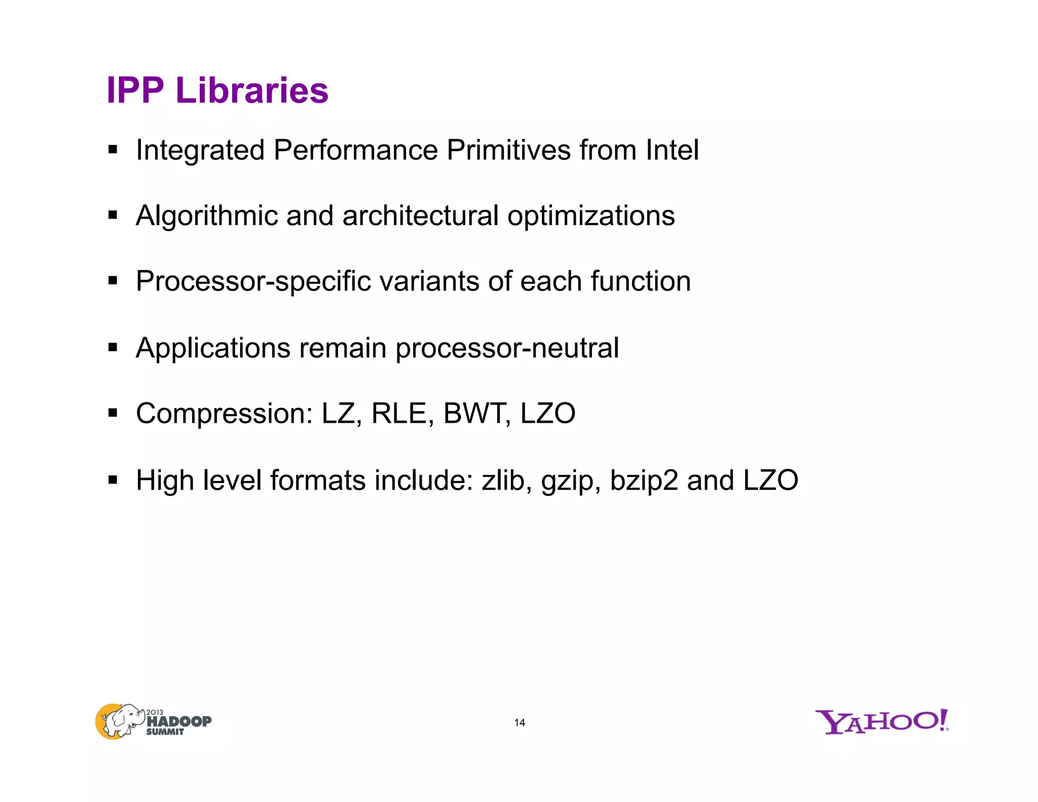 IPP Libraries
§  Integrated Performance Primitives from Intel
§  Algorithmic and architectural optimizations
§  Processor-specific variants of each function
§  Applications remain processor-neutral
§  Compression: LZ, RLE, BWT, LZO
§  High level formats include: zlib, gzip, bzip2 and LZO
14
 