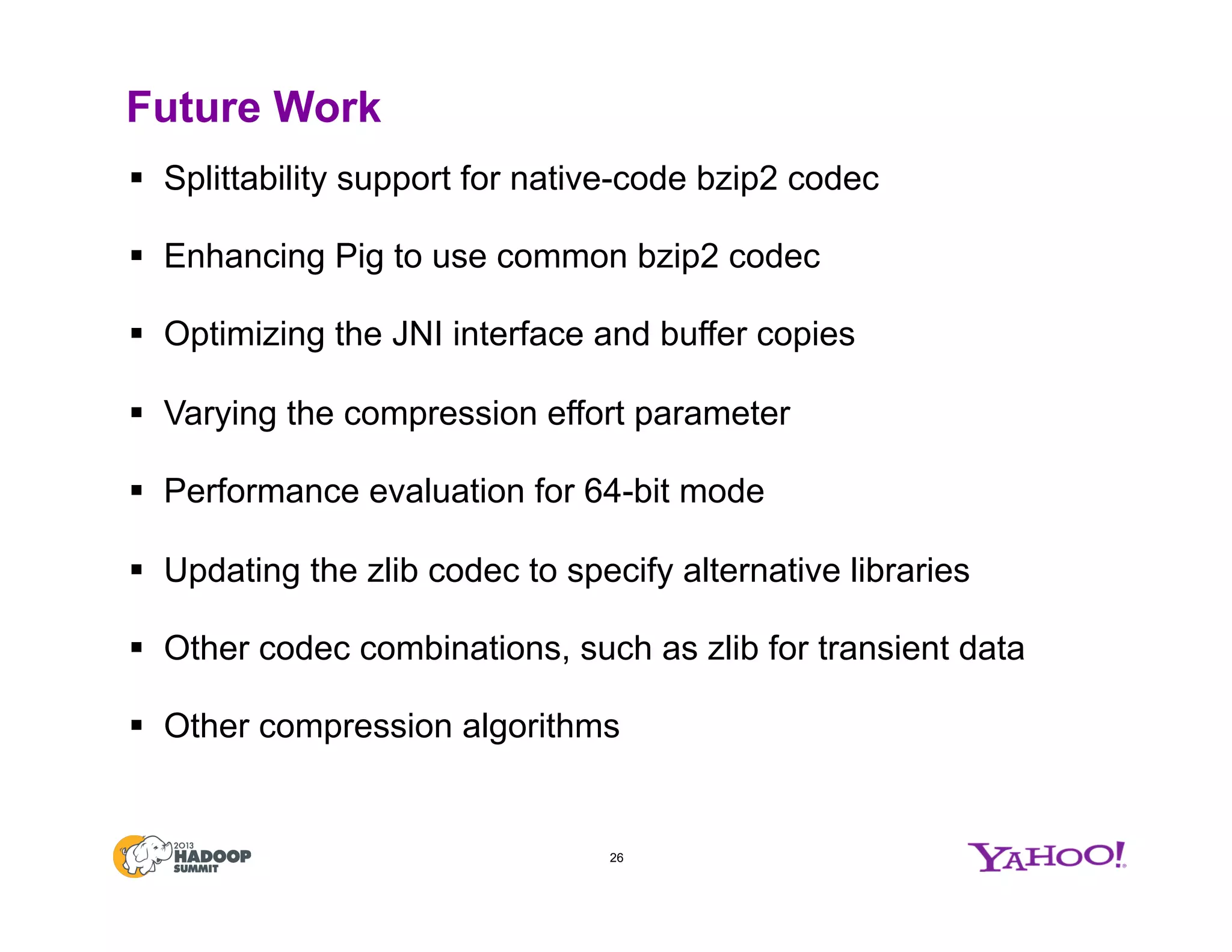 Future Work
§  Splittability support for native-code bzip2 codec
§  Enhancing Pig to use common bzip2 codec
§  Optimizing the JNI interface and buffer copies
§  Varying the compression effort parameter
§  Performance evaluation for 64-bit mode
§  Updating the zlib codec to specify alternative libraries
§  Other codec combinations, such as zlib for transient data
§  Other compression algorithms
26
 
