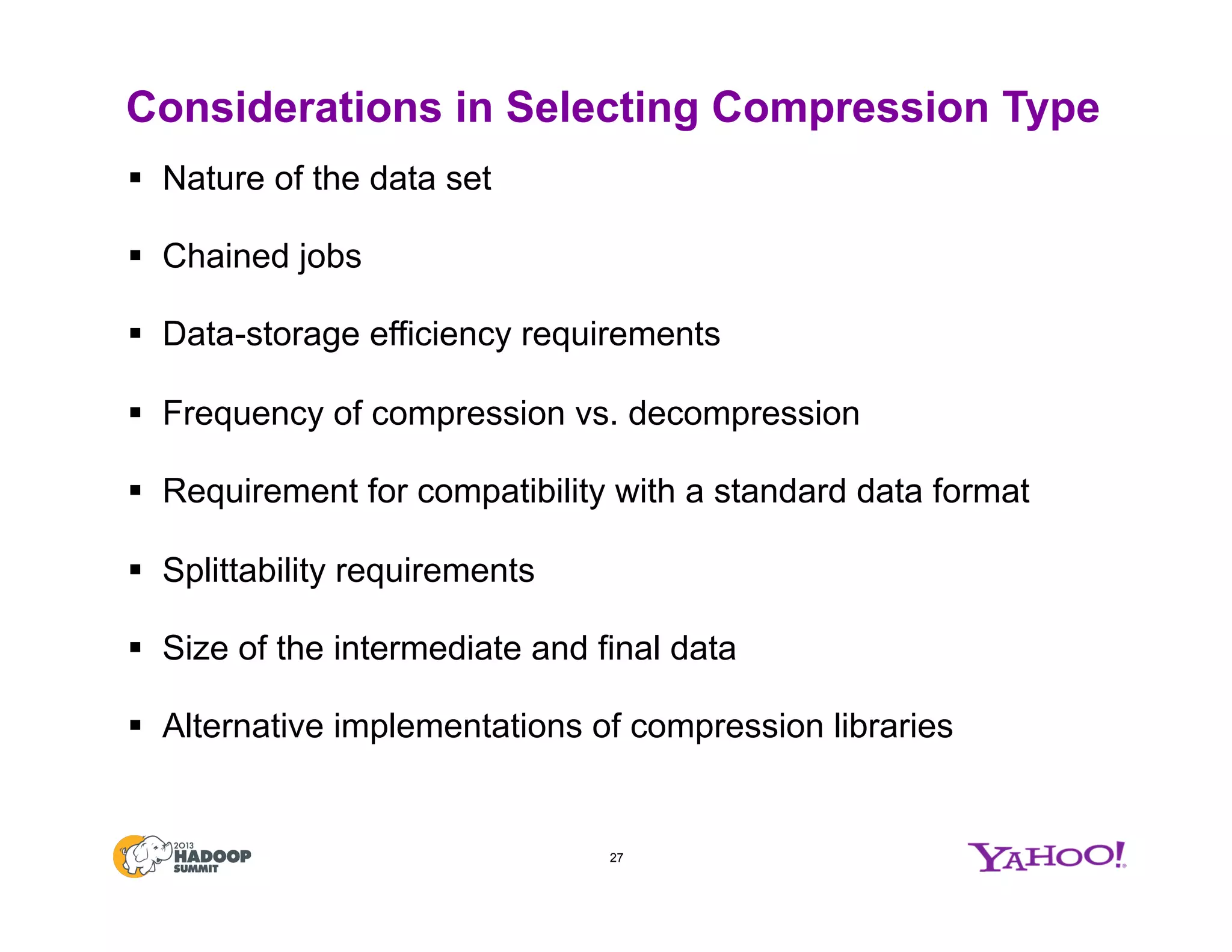 Considerations in Selecting Compression Type
§  Nature of the data set
§  Chained jobs
§  Data-storage efficiency requirements
§  Frequency of compression vs. decompression
§  Requirement for compatibility with a standard data format
§  Splittability requirements
§  Size of the intermediate and final data
§  Alternative implementations of compression libraries
27
 