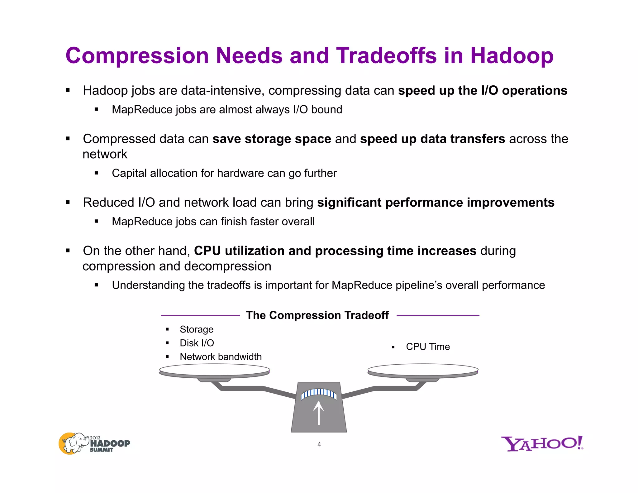 Compression Needs and Tradeoffs in Hadoop
4
§  Storage
§  Disk I/O
§  Network bandwidth
§  CPU Time
§  Hadoop jobs are data-intensive, compressing data can speed up the I/O operations
§  MapReduce jobs are almost always I/O bound
§  Compressed data can save storage space and speed up data transfers across the
network
§  Capital allocation for hardware can go further
§  Reduced I/O and network load can bring significant performance improvements
§  MapReduce jobs can finish faster overall
§  On the other hand, CPU utilization and processing time increases during
compression and decompression
§  Understanding the tradeoffs is important for MapReduce pipeline’s overall performance
The Compression Tradeoff
 