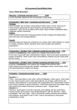 A2 Coursework Overall Marks Sheet
Name: SINGH Maximillian
Planning – comments and mark out of 15/20
For full comments please see the pre-production marks sheet
Construction – Main Task – comments and mark out of 31/40
Footage:
Good controlled use of camera, good variety of shots, shots in focus. Good use of
mise-en-scene (especially the use of locations and performance) and genre
conventions. Good use of car lights to link to lyrics, Good narrative established which
challenges gender conventions.
Editing:
Video is edited to beat with some good actions to beat. Footage and editing match
lyrics and song. End montage effective.
Overall:
Proficient video that meets the conventions for a dance video. Good attention to visuals
to maintain audience interest. Narrative works well and plays with audience
expectations.
Construction – Ancillary Task 1 (Digipak) comments and mark out of 7/10
Evidence of proficiency in the creative use of most of the technical skills.
Front cover is good with clear understanding of layout. Back cover shows awareness of
design conventions. Inside covers show some effective creativity but both could easily
be front covers.
Construction – Ancillary Task 1 (Poster) comments and mark out of 8/10
Evidence of proficiency in the creative use of most of the technical skills.
Clear design and great image with excellent manipulation shown. Good variety of font
with good awareness of layout and design.
Evaluation – Comments and mark out of 16/20
Question 1:
Video – very good detail on how video conforms/challenges chosen genre. Great detail
on how mise-en-scene used in video especially the use of props, performance and
location. Good reference to real products with images taken from real products to show
how product conforms to genre conventions. Video clips would have been better if they
had sound! Some detail on technical conventions used – ‘thought beats’.
Question 2:
PowToon –good detail on how the 3 products work together with the same theme
running through each product. Clear design throughout with key elements – colour,
iconography, ‘star’ and image – used in all products creating meaning and familiarity
with audience. Good detail on use of ‘star’. Links to real products to show good
understanding of task.
 