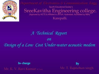 Department of Electronics & Communication Engg.
                                         Spurthi Educational Society’s

              SreeKavitha Engineering college.
                  (Approved by AICTE & Affiliated to JNTUH, Hyderabad, Accredited by NBA)
                                             Karepalli.



              A Technical Report
                      on
Design of a Low Cost Under-water acoustic modem



Mr. K. V. Ravi Kumar M. Tech
 