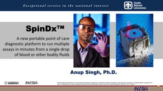 SpinDx™ 
A new portable point of care 
diagnostic platform to run multiple 
assays in minutes from a single drop 
of blood or other bodily fluids 
Anup Singh, Ph.D. 
Sandia National Laboratories is a multi-program laboratory managed and operated by Sandia Corporation, a wholly owned subsidiary of Lockheed Martin Corporation, for 
the U.S. Department of Energy’s National Nuclear Security Administration under contract DE-AC04-94AL85000. SAND NO. 2011-XXXXP 
 