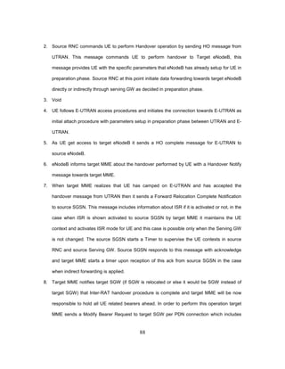 88
2. Source RNC commands UE to perform Handover operation by sending HO message from
UTRAN. This message commands UE to perform handover to Target eNodeB, this
message provides UE with the specific parameters that eNodeB has already setup for UE in
preparation phase. Source RNC at this point initiate data forwarding towards target eNodeB
directly or indirectly through serving GW as decided in preparation phase.
3. Void
4. UE follows E-UTRAN access procedures and initiates the connection towards E-UTRAN as
initial attach procedure with parameters setup in preparation phase between UTRAN and E-
UTRAN.
5. As UE get access to target eNodeB it sends a HO complete message for E-UTRAN to
source eNodeB.
6. eNodeB informs target MME about the handover performed by UE with a Handover Notify
message towards target MME.
7. When target MME realizes that UE has camped on E-UTRAN and has accepted the
handover message from UTRAN then it sends a Forward Relocation Complete Notification
to source SGSN. This message includes information about ISR if it is activated or not, in the
case when ISR is shown activated to source SGSN by target MME it maintains the UE
context and activates ISR mode for UE and this case is possible only when the Serving GW
is not changed. The source SGSN starts a Timer to supervise the UE contexts in source
RNC and source Serving GW. Source SGSN responds to this message with acknowledge
and target MME starts a timer upon reception of this ack from source SGSN in the case
when indirect forwarding is applied.
8. Target MME notifies target SGW (if SGW is relocated or else it would be SGW instead of
target SGW) that Inter-RAT handover procedure is complete and target MME will be now
responsible to hold all UE related bearers ahead. In order to perform this operation target
MME sends a Modify Bearer Request to target SGW per PDN connection which includes
 