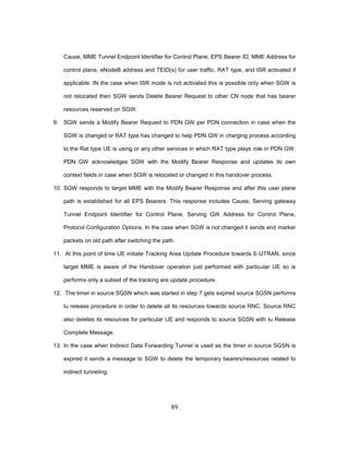 89
Cause, MME Tunnel Endpoint Identifier for Control Plane, EPS Bearer ID, MME Address for
control plane, eNodeB address and TEID(s) for user traffic, RAT type, and ISR activated if
applicable. IN the case when ISR mode is not activated this is possible only when SGW is
not relocated then SGW sends Delete Bearer Request to other CN node that has bearer
resources reserved on SGW.
9. SGW sends a Modify Bearer Request to PDN GW per PDN connection in case when the
SGW is changed or RAT type has changed to help PDN GW in charging process according
to the Rat type UE is using or any other services in which RAT type plays role in PDN GW.
PDN GW acknowledges SGW with the Modify Bearer Response and updates its own
context fields in case when SGW is relocated or changed in this handover process.
10. SGW responds to target MME with the Modify Bearer Response and after this user plane
path is established for all EPS Bearers. This response includes Cause, Serving gateway
Tunnel Endpoint Identifier for Control Plane, Serving GW Address for Control Plane,
Protocol Configuration Options. In the case when SGW is not changed it sends end marker
packets on old path after switching the path.
11. At this point of time UE initiate Tracking Area Update Procedure towards E-UTRAN, since
target MME is aware of the Handover operation just performed with particular UE so is
performs only a subset of the tracking are update procedure.
12. The timer in source SGSN which was started in step 7 gets expired source SGSN performs
Iu release procedure in order to delete all its resources towards source RNC. Source RNC
also deletes its resources for particular UE and responds to source SGSN with Iu Release
Complete Message.
13. In the case when Indirect Data Forwarding Tunnel is used as the timer in source SGSN is
expired it sends a message to SGW to delete the temporary bearers/resources related to
indirect tunneling.
 