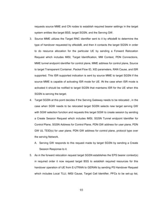 93
requests source MME and CN nodes to establish required bearer settings in the target
system entities like target BSS, target SGSN, and the Serving GW.
3. Source MME utilizes the Target RNC identifier sent to it by eNodeB to determine the
type of handover requested by eNodeB, and then it contacts the target SGSN in order
to do resource allocation for the particular UE by sending a Forward Relocation
Request which includes IMSI, Target Identification, MM Context, PDN Connections,
MME tunnel endpoint identifier for control plane, MME address for control plane, Source
to target Transparent Container, Packet Flow ID, XID parameters, RAN Cause, and ISR
supported. This ISR supported indication is sent by source MME to target SGSN if the
source MME is capable of activating ISR mode for UE. IN the case when ISR mode is
activated it should be notified to target SGSN that maintains ISR for the UE when this
SGSN is serving the target.
4. Target SGSN at this point decides if the Serving Gateway needs to be relocated , in the
case when SGW needs to be relocated target SGSN selects new target serving GW
with SGW selection function and requests this target SGW to create session by sending
a Create Session Request which includes IMSI, SGSN Tunnel endpoint Identifier for
Control Plane, SGSN Address for Control Plane, PDN GW address for user plane, PDN
GW UL TEID(s) for user plane, PDN GW address for control plane, protocol type over
the serving Network.
A. Serving GW responds to this request made by target SGSN by sending a Create
Session Response to it.
5. As in the forward relocation request target SGSN establishes the EPS bearer context(s)
in required order it now request target BSS to establish required resources for this
handover operation of UE from E-UTRAN to GERAN by sending PS Handover Request
which includes Local TLLI, IMSI Cause, Target Cell Identifier, PFCs to be set-up list,
 