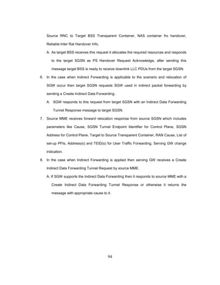 94
Source RNC to Target BSS Transparent Container, NAS container fro handover,
Reliable Inter Rat Handover Info.
A. As target BSS receives this request it allocates the required resources and responds
to the target SGSN as PS Handover Request Acknowledge, after sending this
message target BSS is ready to receive downlink LLC PDUs from the target SGSN.
6. In the case when Indirect Forwarding is applicable to the scenario and relocation of
SGW occur then target SGSN requests SGW used in indirect packet forwarding by
sending a Create Indirect Data Forwarding.
A. SGW responds to this request from target SGSN with an Indirect Data Forwarding
Tunnel Response message to target SGSN.
7. Source MME receives forward relocation response from source SGSN which includes
parameters like Cause, SGSN Tunnel Endpoint Identifier for Control Plane, SGSN
Address for Control Plane, Target to Source Transparent Container, RAN Cause, List of
set-up PFIs, Address(s) and TEID(s) for User Traffic Forwarding, Serving GW change
indication.
8. In the case when Indirect Forwarding is applied then serving GW receives a Create
Indirect Data Forwarding Tunnel Request by source MME.
A. If SGW supports the Indirect Data Forwarding then it responds to source MME with a
Create Indirect Data Forwarding Tunnel Response or otherwise it returns the
message with appropriate cause to it.
 