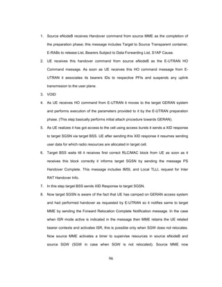 96
1. Source eNodeB receives Handover command from source MME as the completion of
the preparation phase; this message includes Target to Source Transparent container,
E-RABs to release List, Bearers Subject to Data Forwarding List, S1AP Cause.
2. UE receives this handover command from source eNodeB as the E-UTRAN HO
Command message. As soon as UE receives this HO command message from E-
UTRAN it associates its bearers IDs to respective PFIs and suspends any uplink
transmission to the user plane.
3. VOID
4. As UE receives HO command from E-UTRAN it moves to the target GERAN system
and performs execution of the parameters provided to it by the E-UTRAN preparation
phase. (This step basically performs initial attach procedure towards GERAN).
5. As UE realizes it has got access to the cell using access bursts it sends a XID response
to target SGSN via target BSS. UE after sending this XID response it resumes sending
user data for which radio resources are allocated in target cell.
6. Target BSS waits till it receives first correct RLC/MAC block from UE as soon as it
receives this block correctly it informs target SGSN by sending the message PS
Handover Complete. This message includes IMSI, and Local TLLI, request for Inter
RAT Handover Info.
7. In this step target BSS sends XID Response to target SGSN.
8. Now target SGSN is aware of the fact that UE has camped on GERAN access system
and had performed handover as requested by E-UTRAN so it notifies same to target
MME by sending the Forward Relocation Complete Notification message. In the case
when ISR mode active is indicated in the message then MME retains the UE related
bearer contexts and activates ISR, this is possible only when SGW does not relocates.
Now source MME activates a timer to supervise resources in source eNodeB and
source SGW (SGW in case when SGW is not relocated). Source MME now
 