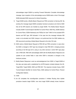 97
acknowledges target SGSN by sending Forward Relocation Complete Acknowledge
message. Upon reception of this acknowledge source SGSN starts a timer if the target
SGSN allocated SGW resources for indirect forwarding.
9. Target SGSN sends a Modify Bearer Request per PDN connection to Serving GW. By
sending this message target SGSN completes handover procedure and informs SGW
that all the EPS bearers are handled by target SGSN. This Modify Bearer Request
includes SGSN Tunnel Endpoint Identifier for Control Plane, NSA PI(s), SGSN Address
for Control Plane, SGSN Address(s) and TEID(s) for User Traffic for the accepted EPS
bearers and RAT type, ISR Activated. In the case hen this message indicates ISR
mode is not activated and SGW change is not performed then the SGW deletes any
ISR resources by sending a Delete Bearer Request to the other CN node.
10. SGW sends a Modify Bearer Request to PDN GW per PDN connection in case when
the SGW is changed or RAT type has changed to help PDN GW in charging process
according to the Rat type UE is using or any other services in which RAT type plays
role in PDN GW. PDN GW acknowledges SGW with the Modify Bearer Response and
updates its own context fields in case when SGW is relocated or changed in this
handover process.
11. Modify Bearer Response is sent as acknowledgement from SGW to Target SGSN at
this step user plane path is established for all EPS bearers contexts between the UE,
Target BSS, Target SGSN, SGW and PDN GW. This response includes Cause, SGW
Tunnel Endpoint Identifier for Control Plane, SGW address for Control Plane, Protocol
Configuration Options.
12. VOID
13. As UE completes this reconfiguration procedure it initiates Routing Area Update
procedure towards target SGSN, now since target SGSN already knows handover
 