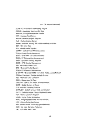 xi
LIST OF ABBREVIATIONS
3GPP = 3
rd
Generation Partnership Project
AMBR = Aggregate Maximum Bit Rate
AMPS = Analog Mobile Phone System
APN = Access Point Name
ARQ = Automatic Repeat Request
AuC = Authentication Center
BBERF = Bearer Binding and Event Reporting Function
BER = Bit Error Rate
BSS = Base Station System
CDMA = Code Division Multiple Access
CSG = Closed Subscriber Group
ECGI = E-UTRAN Cell Global Identifier
ECM = EPC Connection Management
EIR = Equipment Identity Register
EMM = EPC Mobility Management
EPC = Evolved Packet Core
EPS = Evolved Packet System
ESM = EPS Session Management
E-UTRAN = Evolved UMTS Terrestrial Radio Access Network
FDMA = Frequency Division Multiple Access
FEC = Forward Error Correction
GBR = Guaranteed Bit Rate
GERAN = GSM EDGE Radio Access Network
GSM = Global System of Mobile
GTP = GPRS Tunneling Protocol
GUMMEI = Globally Unique MME Identification
GUTI = Globally Unique Temporary Identification
HLR = Home Location Register
HOM = Higher Order Modulation
HSPA = High Speed Packet Access Network
HSS = Home Subscriber Server
IMEI = International Mobile Equipment Identity
ISR = Idle state Signaling Reduction
LAC = Location Area Code
 