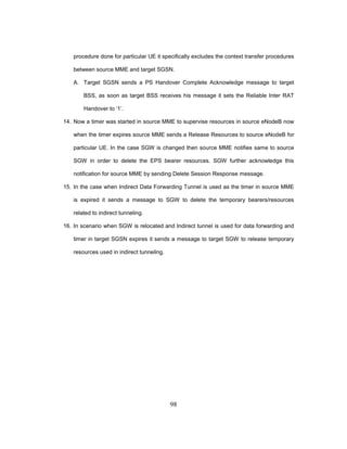 98
procedure done for particular UE it specifically excludes the context transfer procedures
between source MME and target SGSN.
A. Target SGSN sends a PS Handover Complete Acknowledge message to target
BSS, as soon as target BSS receives his message it sets the Reliable Inter RAT
Handover to ‘1’.
14. Now a timer was started in source MME to supervise resources in source eNodeB now
when the timer expires source MME sends a Release Resources to source eNodeB for
particular UE. In the case SGW is changed then source MME notifies same to source
SGW in order to delete the EPS bearer resources. SGW further acknowledge this
notification for source MME by sending Delete Session Response message.
15. In the case when Indirect Data Forwarding Tunnel is used as the timer in source MME
is expired it sends a message to SGW to delete the temporary bearers/resources
related to indirect tunneling.
16. In scenario when SGW is relocated and Indirect tunnel is used for data forwarding and
timer in target SGSN expires it sends a message to target SGW to release temporary
resources used in indirect tunneling.
 