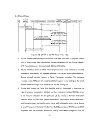 99
5.3.3 Reject Phase
Figure 5.9 E-UTRAN to GERAN Reject Phase [18]
1. Source initiates the handover procedure from E-UTRAN to GERAN (2G) system. At this
point of time the user data is transmitted via bearers between UE and Source eNodeB,
GTP Tunnel(s) between Source eNodeB, SGW and PDN GW.
2. Source eNodeB in order to initiate handover procedure it sends a Handover required
message to source MME, this message includes S1AP Cause, target System Identifier,
Source eNodeB Identifier, Source to Target Transparent container. This message
requests source MME and CN nodes to establish required bearer settings in the target
system entities like target BSS, target SGSN, and the Serving GW.
3. Source MME utilizes the Target RNC identifier sent to it by eNodeB to determine the
type of handover requested by eNodeB, and then it contacts the target SGSN in order
to do resource allocation for the particular UE by sending a Forward Relocation
Request which includes IMSI, Target Identification, MM Context, PDN Connections,
MME tunnel endpoint identifier for control plane, MME address for control plane, Source
to target Transparent Container, Packet Flow ID, XID parameters, RAN Cause, and ISR
supported. This ISR supported indication is sent by source MME to target SGSN if the
 