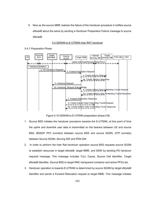 101
9. Now as the source MME realizes the failure of the handover procedure it notifies source
eNodeB about the same by sending a Handover Preparation Failure message to source
eNodeB.
5.4 GERAN to E-UTRAN Inter RAT handover
5.4.1 Preparation Phase
Figure 5.10 GERAN to E-UTRAN preparation phase [18]
1. Source BSS initiates the handover procedure towards the E-UTRAN, at this point of time
the uplink and downlink user data is transmitted on the bearers between UE and source
BSS, BSSGP PFC tunnel(s) between source BSS and source SGSN, GTP tunnel(s)
between Source SGSN, Serving GW and PDN GW.
2. In order to perform the Inter Rat handover operation source BSS requests source SGSN
to establish resources in target eNodeB, target MME, and SGW by sending PS handover
required message. This message includes TLLI, Cause, Source Cell Identifier, Target
eNodeB Identifier, Source BSS to target RNC transparent container and active PFCs list.
3. Handover operation is towards E-UTRAN is determined by source SGSN by target eNodeB
Identifier and sends a Forward Relocation request to target MME. This message initiates
 