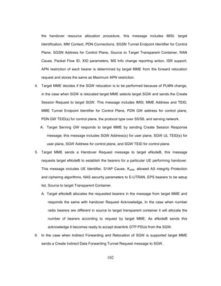 102
the handover resource allocation procedure, this message includes IMSI, target
Identification, MM Context, PDN Connections, SGSN Tunnel Endpoint Identifier for Control
Plane, SGSN Address for Control Plane, Source to Target Transparent Container, RAN
Cause, Packet Flow ID, XID parameters, MS Info change reporting action, ISR support.
APN restriction of each bearer is determined by target MME from the forward relocation
request and stores the same as Maximum APN restriction.
4. Target MME decides if the SGW relocation is to be performed because of PLMN change,
in the case when SGW is relocated target MME selects target SGW and sends the Create
Session Request to target SGW. This message includes IMSI, MME Address and TEID,
MME Tunnel Endpoint Identifier for Control Plane, PDN GW address for control plane,
PDN GW TEID(s) for control plane, the protocol type over S5/S8, and serving network.
A. Target Serving GW responds to target MME by sending Create Session Response
message; this message includes SGW Address(s) for user plane, SGW UL TEID(s) for
user plane, SGW Address for control plane, and SGW TEID for control plane.
5. Target MME sends a Handover Request message to target eNodeB, this message
requests target eNodeB to establish the bearers for a particular UE performing handover.
This message includes UE Identifier, S1AP Cause, KeNB, allowed AS integrity Protection
and ciphering algorithms, NAS security parameters to E-UTRAN, EPS bearers to be setup
list, Source to target Transparent Container.
A. Target eNodeB allocates the requested bearers in the message from target MME and
responds the same with handover Request Acknowledge. In the case when number
radio bearers are different in source to target transparent container it will allocate the
number of bearers according to request by target MME. As eNodeB sends this
acknowledge it becomes ready to accept downlink GTP PDUs from the SGW.
6. In the case when Indirect Forwarding and Relocation of SGW is supported target MME
sends a Create Indirect Data Forwarding Tunnel Request message to SGW.
 
